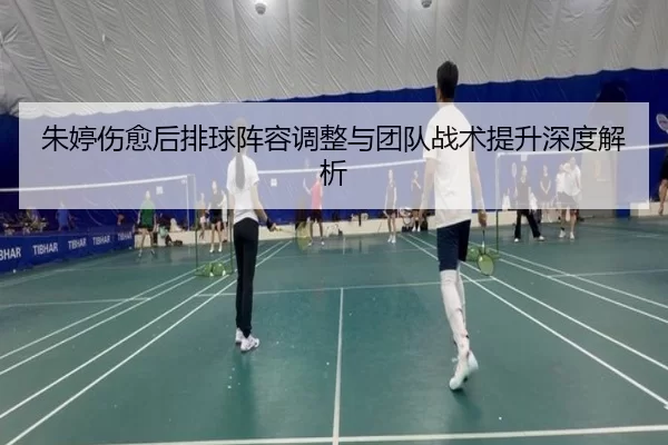 朱婷伤愈后排球阵容调整与团队战术提升深度解析