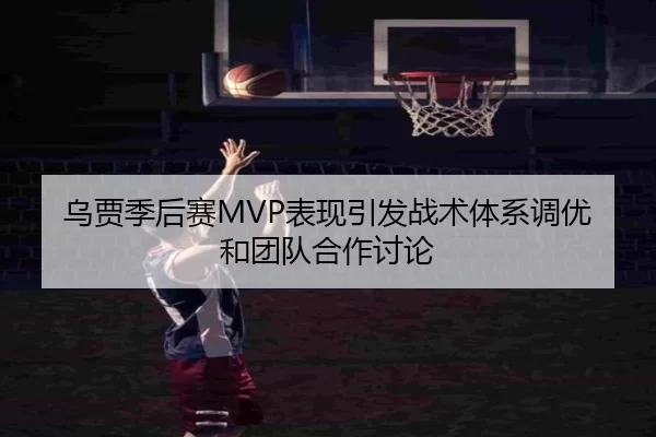 乌贾季后赛MVP表现引发战术体系调优和团队合作讨论