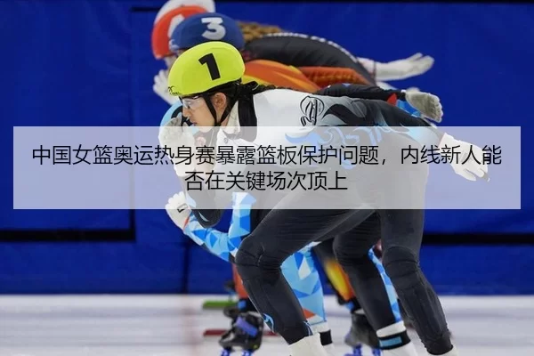 zhong-guo-nv-lan-ao-yun-re-shen-sai-bao-lu-lan-ban-bao-hu-wen-ti-nei-xian-xin-ren-neng-fou-zai-guan-jian-chang-ci-ding-2-902.jpg