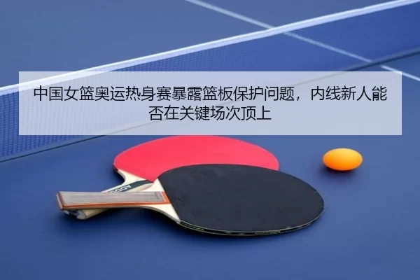 中国女篮奥运热身赛暴露篮板保护问题，内线新人能否在关键场次顶上